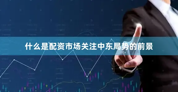什么是配资市场关注中东局势的前景