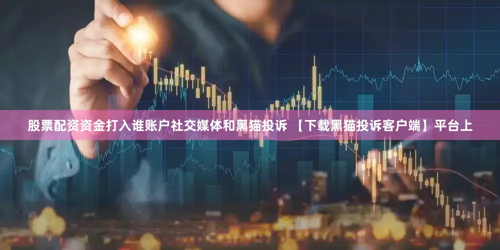 股票配资资金打入谁账户社交媒体和黑猫投诉 【下载黑猫投诉客户端】平台上