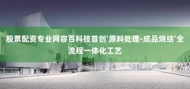 股票配资专业网容百科技首创‘原料处理-成品烧结’全流程一体化工艺