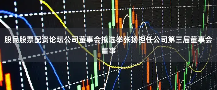 股民股票配资论坛公司董事会拟选举张扬担任公司第三届董事会董事