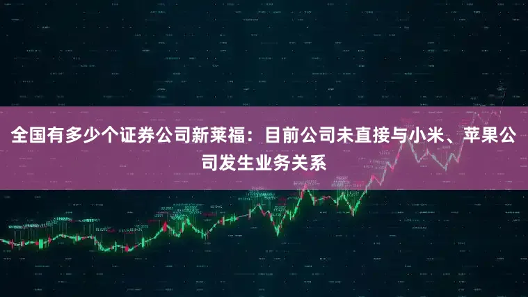 全国有多少个证券公司新莱福：目前公司未直接与小米、苹果公司发生业务关系
