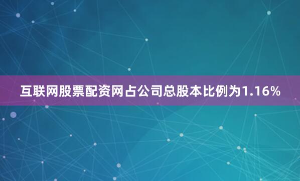 互联网股票配资网占公司总股本比例为1.16%