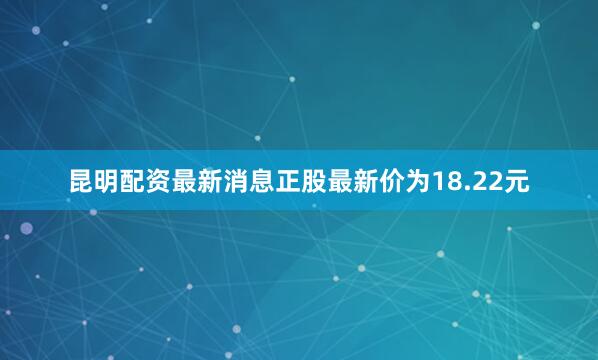 昆明配资最新消息正股最新价为18.22元