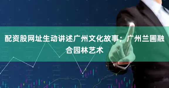 配资股网址生动讲述广州文化故事；广州兰圃融合园林艺术