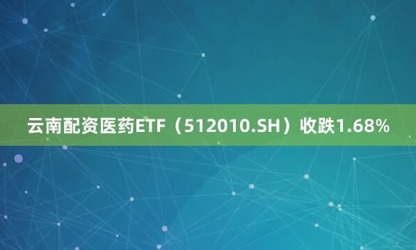 云南配资医药ETF（512010.SH）收跌1.68%