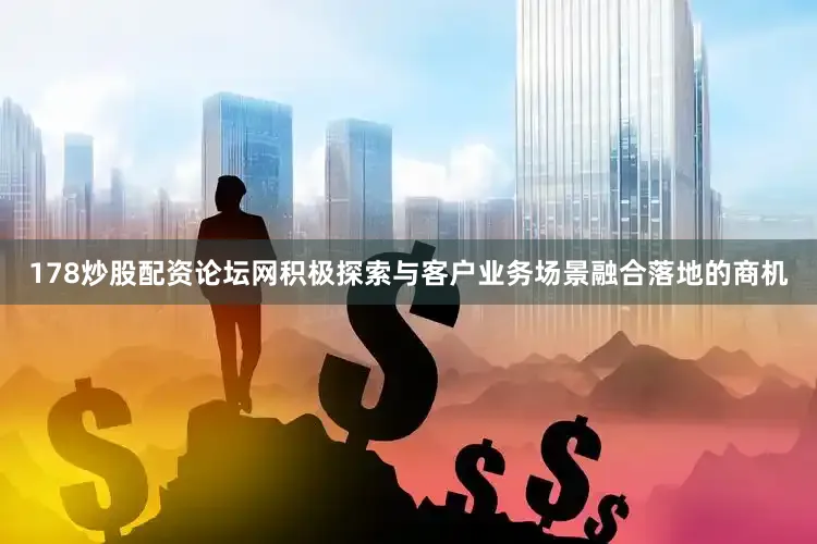 178炒股配资论坛网积极探索与客户业务场景融合落地的商机