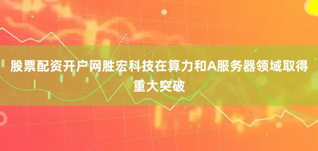 股票配资开户网胜宏科技在算力和A服务器领域取得重大突破