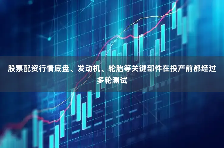 股票配资行情底盘、发动机、轮胎等关键部件在投产前都经过多轮测试