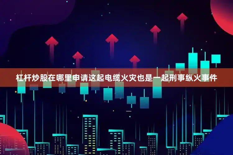 杠杆炒股在哪里申请这起电缆火灾也是一起刑事纵火事件