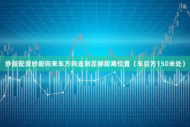 炒股配资炒股向来车方向走到足够距离位置（车后方150米处）