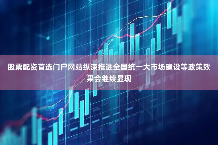 股票配资首选门户网站纵深推进全国统一大市场建设等政策效果会继续显现