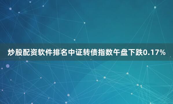 炒股配资软件排名中证转债指数午盘下跌0.17%