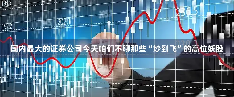 国内最大的证券公司今天咱们不聊那些“炒到飞”的高位妖股