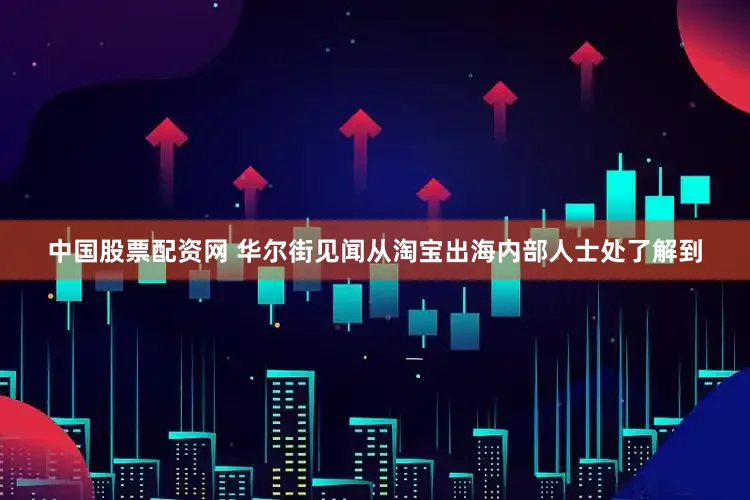 中国股票配资网 华尔街见闻从淘宝出海内部人士处了解到