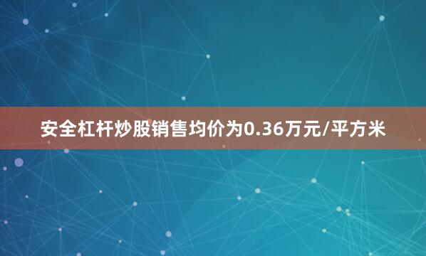 安全杠杆炒股销售均价为0.36万元/平方米